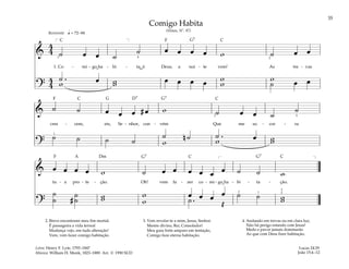 35
&
4
4 ˙ œ œ ˙
˙ œ œ œ œ w ˙ œ œ
1. Co - mi - go ha - bi - ta, ó Deus, a noi - te vem! As tre - vas
?
4
4
˙ . œ œ œ œ œ w
w w
w
w
w ˙ œ œ
q = 72–84
]
3 4 2
[
Reverente
& ˙ ˙ œ œ œ # œ w ˙ œ œ ˙
˙
cres - cem, eis, Se - nhor, con - vém Que me so - cor - ra
?
˙ n ˙ ˙ . œ
˙ ˙ ˙ ˙ w w w
w
5
3
1
& œ œ œ œ w ˙ œ œ œ œ œ œ ˙ ˙ w
tu - a pro - te - ção. Oh! vem fa - zer co - mi - go ha - bi - ta - ção.
?
˙
˙ #
˙
˙ w
w w
w
œ œ œ œ
˙ . Œ
˙ ˙ w
w
]
[
1
2
3
5
Comigo Habita
(Hinos, Nº. 97)
2. Breve encontrarei meu fim mortal.
É passageira a vida terreal
Mudança vejo, em tudo alteração!
Vem, vem fazer comigo habitação.
3. Vem revelar-te a mim, Jesus, Senhor.
Mestre divino, Rei, Consolador!
Meu guia forte amparo em tentação,
Comigo faze eterna habitação.
Lucas 24:29
João 15:4–12
Letra: Henry F. Lyte, 1793–1847
Música: William H. Monk, 1823–1889. Arr. © 1990 SUD
4. Andando em trevas ou em clara luz;
Não há perigo estando com Jesus!
Medo e pavor jamais dominarão
Ao que com Deus fizer habitação.
˘
˘
F
F
F
G7
G G7
G7 G7
D7
Dm
C C
C
C
C C
A
 