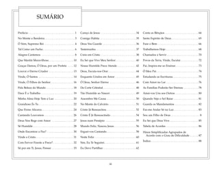 iii
SUMÁRIO
Prefácio . . . . . . . . . . . . . . . . . . . . . . . . . . . . . . . . 1
No Monte a Bandeira. . . . . . . . . . . . . . . . . . . . . 3
Ó Vem, Supremo Rei . . . . . . . . . . . . . . . . . . . . . 4
Tal Como um Facho . . . . . . . . . . . . . . . . . . . . . . 6
Alegres Cantemos . . . . . . . . . . . . . . . . . . . . . . . 8
Que Manhã Maravilhosa . . . . . . . . . . . . . . . . . 10
Graças Damos, Ó Deus, por um Profeta . . . . 12
Louvai o Eterno Criador . . . . . . . . . . . . . . . . . 13
Vinde, Ó Santos . . . . . . . . . . . . . . . . . . . . . . . . 14
Vinde, Ó Filhos do Senhor. . . . . . . . . . . . . . . . 16
Pela Beleza do Mundo . . . . . . . . . . . . . . . . . . . 18
Doce É o Trabalho . . . . . . . . . . . . . . . . . . . . . . 19
Minha Alma Hoje Tem a Luz . . . . . . . . . . . . . 20
Grandioso És Tu . . . . . . . . . . . . . . . . . . . . . . . . 22
Que Firme Alicerce. . . . . . . . . . . . . . . . . . . . . . 24
Cantando Louvamos . . . . . . . . . . . . . . . . . . . . 26
Deus Nos Rege com Amor . . . . . . . . . . . . . . . 27
Sê Humilde . . . . . . . . . . . . . . . . . . . . . . . . . . . . 28
Onde Encontrar a Paz? . . . . . . . . . . . . . . . . . . 30
Vinde a Cristo. . . . . . . . . . . . . . . . . . . . . . . . . . 31
Com Fervor Fizeste a Prece? . . . . . . . . . . . . . . 32
Só por em Ti, Jesus, Pensar . . . . . . . . . . . . . . . 33
Careço de Jesus. . . . . . . . . . . . . . . . . . . . . . . . . 34
Comigo Habita . . . . . . . . . . . . . . . . . . . . . . . . . 35
Deus Vos Guarde . . . . . . . . . . . . . . . . . . . . . . . 36
Testemunho. . . . . . . . . . . . . . . . . . . . . . . . . . . . 37
Creio em Cristo. . . . . . . . . . . . . . . . . . . . . . . . . 38
Eu Sei que Vive Meu Senhor. . . . . . . . . . . . . . 40
Nossa Humilde Prece Atende . . . . . . . . . . . . . 42
Deus, Escuta-nos Orar . . . . . . . . . . . . . . . . . . . 44
Enquanto Unidos em Amor . . . . . . . . . . . . . . 45
Ó Deus, Senhor Eterno . . . . . . . . . . . . . . . . . . 46
Da Corte Celestial. . . . . . . . . . . . . . . . . . . . . . . 48
Tão Humilde ao Nascer. . . . . . . . . . . . . . . . . . 49
Assombro Me Causa . . . . . . . . . . . . . . . . . . . . 50
No Monte do Calvário. . . . . . . . . . . . . . . . . . . 51
Cristo Já Ressuscitou . . . . . . . . . . . . . . . . . . . . 52
Cristo É Já Ressuscitado. . . . . . . . . . . . . . . . . . 54
Jesus num Presépio . . . . . . . . . . . . . . . . . . . . . 55
Mundo Feliz, Nasceu Jesus . . . . . . . . . . . . . . . 56
Erguei-vos Cantando . . . . . . . . . . . . . . . . . . . . 58
Noite Feliz. . . . . . . . . . . . . . . . . . . . . . . . . . . . . 60
Sim, Eu Te Seguirei. . . . . . . . . . . . . . . . . . . . . . 61
Eu Devo Partilhar. . . . . . . . . . . . . . . . . . . . . . . 62
Conta as Bênçãos . . . . . . . . . . . . . . . . . . . . . . . 64
Santo Espírito de Deus. . . . . . . . . . . . . . . . . . . 65
Faze o Bem . . . . . . . . . . . . . . . . . . . . . . . . . . . . 66
Trabalhemos Hoje. . . . . . . . . . . . . . . . . . . . . . . 68
Chamados a Servir. . . . . . . . . . . . . . . . . . . . . . 70
Povos da Terra, Vinde, Escutai . . . . . . . . . . . . 72
Pai, Inspira-me ao Ensinar. . . . . . . . . . . . . . . . 73
Ó Meu Pai . . . . . . . . . . . . . . . . . . . . . . . . . . . . . 74
Estudando as Escrituras. . . . . . . . . . . . . . . . . . 75
Com Amor no Lar . . . . . . . . . . . . . . . . . . . . . . 76
As Famílias Poderão Ser Eternas . . . . . . . . . . 78
Amai-vos Uns aos Outros . . . . . . . . . . . . . . . . 80
Quando Vejo o Sol Raiar . . . . . . . . . . . . . . . . . 81
Guarda os Mandamentos . . . . . . . . . . . . . . . . 82
Faz-me Andar Só na Luz . . . . . . . . . . . . . . . . . 83
Sou um Filho de Deus . . . . . . . . . . . . . . . . . . . . 8
Eu Sei que Deus Vive. . . . . . . . . . . . . . . . . . . . 85
Tabela de Acordes . . . . . . . . . . . . . . . . . . . . . . 86
Hinos Simplificados Agrupados de
Acordo com o Grau de Dificuldade . . . . . . 87
Índice. . . . . . . . . . . . . . . . . . . . . . . . . . . . . . . . . 88
 