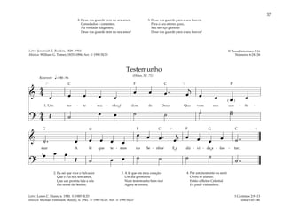 37
&
4
4
œ œ œ œ œ
œ œ œ . œ
j
œ œ œ œ
1. Um tes - te - mu - nho é dom de Deus Que vem nos con - fir -
?
4
4 Œ ˙ œ œ ˙ ˙ ˙ ˙
˙
q= 80–96
[ ]
( )
2
Reverente
& ˙ . œ œ œ œ œ
œ œ œ . œ
j œ œ œ œ ˙ .
mar A fé que te - mos no Se - nhor E a dú - vi - da a - fas - tar.
?
œ œ œ
Œ ˙ œ œ ˙ ˙ ˙ ˙
˙ .
[ ]
2
2. Eu sei que vive o Salvador
Que o Pai nos tem amor,
Que um profeta fala a nós
Em nome do Senhor.
3. A fé que em meu coração
Um dia germinou
Num testemunho bem real
Agora se tornou.
4. Por um momento eu senti
O véu se afastar;
Então o Reino Celestial
Eu pude vislumbrar.
I Coríntios 2:9–13
Alma 5:45–46
Testemunho
(Hinos, Nº. 71)
2. Deus vos guarde bem no seu amor,
Consolados e contentes,
Na verdade diligentes;
Deus vos guarde bem no seu amor!
3. Deus vos guarde para o seu louvor,
Para o seu eterno gozo,
Seu serviço glorioso
Deus vos guarde para o seu louvor!
II Tessalonicenses 3:16
Números 6:24–26
Letra: Jeremiah E. Rankin, 1828–1904
Música: William G. Tomer, 1833–1896. Arr. © 1990 SUD
Letra: Loren C. Dunn, n. 1930. © 1985 SUD
Música: Michael Finlinson Moody, n. 1941. © 1985 SUD. Arr. © 1990 SUD
˘
˘ ˘
F F
F
F
G G
C C
C
C
C
 