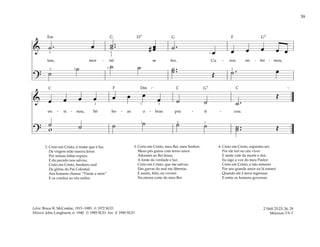 39
& ˙ . œ ˙ ..
˙ # œ
œ ˙ .
œ œ œ œ œ œ
tais, mor - tal se fez. Cu - rou en - fer - mos,
?
˙
˙ ˙ ˙ ˙ ..
˙ Œ ˙ . œ
1
5 2 2
5
3
3 1
& œ œ œ œ œ œ œ
œ ˙ ˙ ˙ .
Œ
en - si - nou, Só bo - as o - bras pra - ti - cou.
?
˙ ˙ ˙ ˙ ˙ ˙ ˙ ..
˙ Œ
w
[ ]
2
1 2 1
1 3
2. Creio em Cristo, ó nome que é luz.
Da virgem mãe nasceu Jesus
Por nossas faltas expiou
E do pecado nos salvou.
Creio em Cristo, herdeiro real
Da glória do Pai Celestial.
Aos homens chama: “Vinde a mim”
E os conduz ao céu enfim.
3. Creio em Cristo, meu Rei, meu Senhor,
Meus pés guiou com terno amor.
Adorarei ao Rei Jesus,
A fonte da verdade e luz.
Creio em Cristo, que me salvou
Das garras do mal me libertou.
E assim, feliz, eu viverei
Na eterna corte do meu Rei.
4. Creio em Cristo, supremo ser.
Por ele irei no céu viver
E neste vale da morte e dor,
Eu sigo a voz do meu Pastor.
Creio em Cristo, e não temerei
Por seu grande amor eu lá estarei
Quando ele à terra regressar
E entre os homens governar.
2 Néfi 25:23, 26, 29
Mórmon 7:5–7
Letra: Bruce R. McConkie, 1915–1985. © 1972 SUD
Música: John Longhurst, n. 1940. © 1985 SUD. Arr. © 1990 SUD
F
F
G G G7
G7
D7
Dm
Em
C C C
 