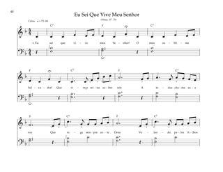 40
&
b 4
4
œ œ œ œ œ œ œ œ œ œ œ œ œ œ œ
1. Eu sei que vi - ve meu Se - nhor! O meu su - bli - me
? b
4
4 Œ
w
w ˙ ..
˙ Œ
w
w
q = 72–84
U
u
2
5
Calmo
&
b
œ œ œ œ œ . œ
j
œ œ œ œ ˙ . œ œ œ . œ
j œ œ œ œ
Sal - va - dor! Que vi - ve e rei - na so - bre nós A to - dos cha - ma su - a
? b
˙ ..
˙ Œ
˙ .
.
˙ Œ
˙ .
.
˙ Œ
˙
˙ ˙
˙
u
U
1
2 3 4 5 4
&
b ˙ . œ œ œ . œ
j
œ œ œ œ ˙ . œ œ œ . œ
j
œ œ œ œ
voz Que ro - ga sem - pre an - te Deus Ve - lan - do pe - los fi - lhos
? b
˙ ..
˙ Œ
˙
˙
˙ ˙ .
.
˙ Œ
˙
˙
˙
1 2 5 5 2
2
2 1
2
5
Eu Sei Que Vive Meu Senhor
(Hinos, Nº. 70)
˘
F
F
F
F F
C7 C7
C7
C7
C7 C7
 