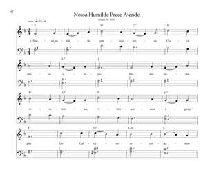 42
&
b 3
4 ˙ œ œ œ œ ˙ œ œ œ œ ˙ œ
1. Nos - sa hu - mil - de pre - ce a - ten - de, Ou - ve
? b
3
4
˙ ..
˙ ˙ ..
˙
˙ œ ˙ . ˙ œ
q= 72–84
[ ]
1
1
Suave
&
b ˙ œ œ œ œ ˙ . ˙ œ œ œ œ
nos - sa o - ra - ção Em teu no - me,
? b
˙ . ˙ .
.
˙ ˙ ..
˙ ˙ ..
˙ ˙ ..
˙
3
5
&
b ˙ œ œ œ œ ˙ œ ˙ œ œ œ œ
re - ve - ren - tes, A - ben - çoa - mos á - gua e
? b
˙ œ ˙ . ˙ œ ˙ . ˙ .
.
˙
1
&
b ˙ .
˙ œ œ œ œ ˙ œ œ œ œ
pão Do Cal - vá - rio re - cor - da - mos
? b
˙ ..
˙ ˙ ..
˙ #
˙ .
.
˙
˙ .
.
˙ ˙ .
.
˙
3
5
Nossa Humilde Prece Atende
(Hinos, Nº. 102)
F F
F
F
F Gm
D7
C7
C7
C7 C7
C7
Bf
Bf
˘ ˘
˘
 
