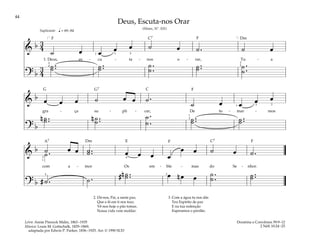 44
&
b 3
4
˙ œ œ œ œ ˙ œ ˙ . ˙ œ
1. Deus, es - cu - ta - nos o - rar, Tu - a
? b
3
4
˙ ..
˙ ˙ ..
˙ ˙ .
.
˙ ˙ ..
˙ ˙ .
.
˙
q = 69–84
[ ]
1
2
4
3 5
2
5
Suplicante
&
b œ œ œ ˙ œ œ ˙ .
˙ œ œ œ œ
gra - ça su - pli - car, De to - mar - mos
? b
n ˙ ..
˙ n ˙ ..
˙
˙ .
.
˙ ˙ ..
˙ ˙ ..
˙
3
1 5
1
2
&
b ˙ œ œ ˙ ..
˙ œ œ œ œ
œ œ ˙ œ ˙ .
˙ .
com a - mor Os em - ble - mas do Se - nhor.
? b # ˙ . ˙ .
n
# ˙ ..
˙ œ n œ œ ˙ .
.
˙ ˙ ..
˙
4
5
3
1
2
Deus, Escuta-nos Orar
(Hinos, Nº. 101)
2. Dá-nos, Pai, a santa paz,
Que a fé em ti nos traz;
Vê-nos hoje o pão tomar,
Nossa vida vem moldar.
3. Com a água tu nos dás
Teu Espírito de paz
E na tua redenção
Esperamos o perdão.
Doutrina e Convênios 59:9–12
2 Néfi 10:24–25
Letra: Annie Pinnock Malin, 1863–1935
Música: Louis M. Gottschalk, 1829–1869;
adaptada por Edwin P. Parker, 1836–1925. Arr.© 1990 SUD
F F
F
F F
G G7
Dm
Dm E
C7
C
C7
A7
 