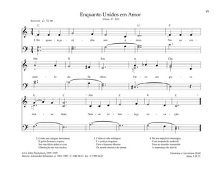 45
&
3
4 œ œ œ ˙ œ ˙ œ ˙ . œ œ œ
1. En - quan - to u - ni - dos em a - mor, No sa - cra -
?
3
4
˙ .
.
˙
˙ ..
˙ ˙ œ ˙ ..
˙ ˙ .
q = 72–88
3 2
Reverente
& ˙ œ ˙ # œ ˙ . œ b œ œ ˙
˙ œ
˙ .
men - to do Se - nhor, De - ve ser pu - ra
?
˙ ..
˙ ˙ œ ˙ ..
˙ # ˙ . ˙ Œ
5
2 1 5
4
1
4
2
& œ œ œ ˙ .
.
˙ œ œ œ ˙ œ ˙ œ ˙ .
˙ .
nos - sa mão, Nos - so in - ten - to e co - ra - ção.
?
˙ . ˙ . ˙ . ˙ . ˙ œ ˙ ..
˙
]
4
2
1 1
[
2. Cristo seu sangue derramou
E pelos homens expiou.
Seu sacrifício sobre a cruz
Libertação em nós traduz.
3. Cristo a vida entregou
E a justiça resgatou
Para o homem libertar
Da morte eterna e do penar.
4. De seu sepulcro ressurgiu,
Com majestade senhoril,
Para ao mundo transmitir
A esperança do porvir.
Enquanto Unidos em Amor
(Hinos, Nº. 103)
Doutrina e Convênios 20:40
Alma 5:19,21
Letra: John Nicholson, 1839–1909
Música: Alexander Schreiner, n. 1901–1987. © 1948 SUD. Arr. © 1990 SUD
˘
˘
G
G G
Dm
Em
C C
C
C
C
B
Am
Am
A
 