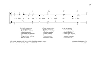 47
&
œ œ œ . œ
j
˙ œ
œ ˙
˙ ˙ .
œ ˙ .
te - nham tu - as gra - ças, Que te - nham teu per - dão.
?
˙ ˙ ˙ ˙ ˙ ˙ w ˙ ..
˙
5 3 2 1 5
1
4 1 2
2. A fim de conceder-nos
O dom da redenção
Tu dás, Senhor clemente,
Ao pecador perdão.
Que possam teus emblemas
Ligar-nos em união
Teu grande amor se abriga
Em cada coração.
3. Assim, sejamos gratos
Ao Filho que baixou
E que, com o seu sangue,
Do mal nos resgatou.
De carne revestido,
Jesus a nós desceu;
A taça do martírio
Por nós Jesus bebeu.
4. Oh! que sabedoria
No plano divinal!
Que salvação perfeita
Concede ao mortal.
Sigamos, pois, os passos
Do nosso Mestre e Rei
Humildes e contritos
Cumprindo sua lei.
Doutrina e Convênios 20:77–79
Isaías 53:2–5
Letra: William W. Phelps, 1792–1872. Incluído no primeiro hinário SUD, 1835
Música: Felix Mendelssohn, 1809–1847. Arr. © 1990 SUD
F G7
Dm
C C
 