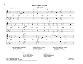 48
&
b 3
4
œ
œ œ œ œ œ
œ œ œ œ ˙ œ
1. Da cor - te ce - les - tial che - gou, Com
? b
3
4 Œ
˙ ..
˙ ˙ # œ ˙ œ ˙ Œ
q = 66–76
1 4
1
2
4
4
5 3
Calmo
&
b
œ œ œ
œ œ œ ˙ œ œ n œ b œ ˙ œ
gran - de a - mor des - ceu, O Cris - to nos - so
? b
˙ . ˙ œ ˙ Œ œ œ œ ˙ .
1 3 5 1
2 1 3 4
5
5 2
3
4
2
&
b œ œ œ
˙
˙ œ œ œ œ œ œ œ ˙
Sal - va - dor E o mun - do re - nas - ceu.
? b
œ œ œ ˙ . ˙ ..
˙ ˙
œ ˙
˙
U
u
[ ]
1
2
4 5
1 1 2
2 4 4
5
3 2
2
2
2. Seu sangue pelos homens deu
E assim nos libertou;
Seu sacrifício de amor
Ao mundo resgatou.
3. Obedecendo ao Pai de amor,
O prêmio conquistou.
O teu querer, Senhor, farei,
Humilde e grato sou.
4. Na terra o Mestre nos mostrou
A senda que conduz
ÀVida Eterna, onde Deus,
Habita em plena luz.
5. Lembrando o corpo do Senhor,
Partimos hoje o pão,
Da taça vamos partilhar,
Com fé na redenção.
6. Que glorioso, celestial,
O plano do Senhor:
Perdão, justiça, redenção,
Ao pobre pecador.
Moisés 4:1–2
Alma 42:14–15
Da Corte Celestial
(Hinos, Nº. 114)
Letra: Eliza R. Snow, 1804–1887
Música: Thomas McIntyre, 1833–1914
As estrofes 1, 2, 5 e 6 são especialmente apropriadas para o sacramento.
˘
˘
F F
F
F
F F
C C7
C7
C
C7
Bf
Bf
Bf
 
