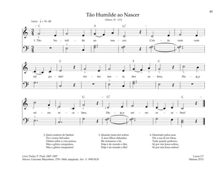 49
&
3
4 ˙ œ ˙ œ œ œ œ
˙
Œ
˙ œ ˙ œ
1. Tão hu - mil - de ao nas - cer, Cris - to vem com
?
3
4
∑ ˙ œ
˙ ..
˙ ˙
˙ Œ ˙ ..
˙ ˙ ..
˙
q = 76–88
[ ]
4
3
Solene
& œ œ œ ˙
Œ ˙ œ ˙ œ œ œ œ ˙ Œ ˙ œ
tal po - der! An - tes tan - ta dor so - freu, Ho - je o
?
˙ .
˙ Œ ∑ ˙ œ
˙ ..
˙ ˙ Œ ∑
1
1 1
2 4 3 2
3
5
&
˙ œ ˙ œ
˙ Œ
˙ œ ˙ œ œ œ œ ˙
Œ
rei - no re - ce - beu, Ho - je o rei - no re - ce - beu!
?
˙ . ˙ .
˙ Œ ˙ ..
˙ ˙ ..
˙ ˙ œ ˙
˙ Œ
[ ]
5 5
3 2 1
3
2
Tão Humilde ao Nascer
(Hinos, Nº. 115)
2. Qual cordeiro do Senhor
Foi o nosso Salvador.
Ontem sobre a cruz penou,
Mas a glória conquistou,
Mas a glória conquistou!
3. Quando tanta dor sofreu
A seus filhos defendeu.
Ele restaurou a lei,
Hoje é do mundo o Rei,
Hoje é do mundo o Rei!
4. Desertado pelos seus
Pôs a sua fé em Deus.
Tudo quanto padeceu,
Só por nós Jesus sofreu,
Só por nós Jesus sofreu!
Lucas 2:7
Mateus 25:31
Letra: Parley P. Pratt, 1807–1857
Música: Giacomo Meyerbeer, 1791–1864, adaptada. Arr. © 1990 SUD
˘
˘
F
F
G7
G G7
C
C C
C
 