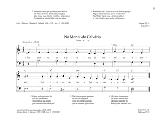 51
&
4
4 œ œ œ œ œ œ . œ
j
œ œ œ œ œ œ
1. No mon - te do Cal - vá - rio, de me - mó - ria i - mor -
?
4
4 Œ
˙ œ œ ˙ œ Œ
˙ œ œ
q = 72–84
]
3
2 1 1
[
Reverente
& ˙ . œ œ œ œ œ œ œ œ œ œ œ œ œ ˙ .
tal, Cru - ci - fi - ca - do foi o Sal - va - dor u - ni - ver - sal!
?
˙ . Œ ˙ # ˙ ˙ ˙ ˙ ˙ ˙ ..
˙
[ ]
1
3
4 3 2
No Monte do Calvário
(Hinos, Nº. 113)
2. Quem pode perceber de
sua dor a extensão?
Mas cremos que sofreu
pra conceder-nos salvação!
3. Não houve quem pudesse
do pecado resgatar,
Além do irmão querido,
que ao mundo quis baixar!
4. Oh, doce, docemente,
ele amou a todos nós.
Devemos atender do
Bom Pastor a mansa voz!
João 19:16–20
Hebreus 13:12
2. Surpreso estou que quisesse Jesus baixar
Do trono divino e minh‘alma resgatar,
Que desse meu Mestre perdão a tal pecador,
Pra justificar minha vida com seu amor.
3. Relembro que Cristo na cruz se deixou pregar;
Pagou minha dívida, posso eu olvidar?
Não! Não! E por isso a Cristo exaltarei
A vida e tudo o que tenho eu lhe darei.
Mosias 3:5–8
João 15:13
Letra e Música: Charles H. Gabriel, 1856–1932. Arr. © 1990 SUD
Letra: Cecil Frances Alexander, 1818–1895
Música: John H. Gower, 1855–1922. Arr. © 1990 SUD
G7
G7
Dm
Dm
C
C C C
A7
 