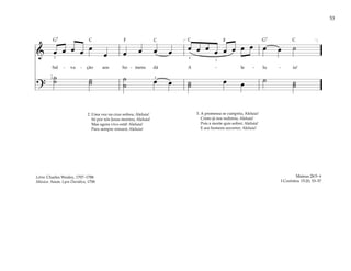 53
& œ œ œ œ œ
œ œ œ œ œ œ œ œ œ œ œ œ œ œ œ ˙
Sal - va - ção aos ho - mens dá A - le - lu - ia!
?
˙
˙ ˙
˙ ˙
˙ œ œ ˙
˙ œ œ ˙ ˙
˙
[ ]
1
3
4
1
2
2
2. Uma vez na cruz sofreu; Aleluia!
Só por nós Jesus morreu; Aleluia!
Mas agora vivo está! Aleluia!
Para sempre reinará; Aleluia!
3. A promessa se cumpriu; Aleluia!
Cristo já nos redimiu; Aleluia!
Pois a morte quis sofrer; Aleluia!
E aos homens socorrer; Aleluia!
Mateus 28:5–6
I Coríntios 15:20, 53–57
Letra: Charles Wesley, 1707–1788
Música: Anon. Lyra Davidica, 1708
F F
G7 G7
C C C C
 