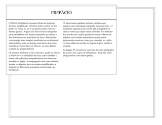PREFÁCIO
O Hinário Simplificado apresenta hinos da Igreja em
formato simplificado. Os hinos estão escritos em três
partes ou vozes, ao invés de quatro partes como no
hinário padrão. Alguns dos hinos foram transpostos
para tonalidades com menos sustenidos ou bemóis a
fim de tornarem-se mais fáceis de tocar. Esses hinos
com arranjos mais simples constituem-se um elemento
intermediário entre os arranjos mais fáceis dos hinos
contidos no Curso Básico de Música e os mais difíceis
contidos no próprio hinário.
Os arranjos destinam-se não somente a ajudar os alunos
a desenvolver a habilidade de tocar, como também a
serem utilizados no acompanhamento dos hinos nas
reuniões da Igreja. A congregação canta com o hinário
regular e o pianista toca os arranjos simplificados, a
despeito de diferenças ocasionais na harmonia e na
tonalidade.
Os hinos nesta coletânea incluem colchetes que
sugerem uma introdução adequada para cada hino. O
dedilhado sugerido pode ser-lhe útil, mas podem-se
utilizar outros que sejam ainda melhores. Os símbolos
dos acordes são usados quando se tocam os hinos em
teclados com acordes automáticos ou em outros
instrumentos musicais, como, por exemplo, no violão.
Há uma tabela de acordes na página 86 para facilitar a
consulta.
Na página 87, encontra-se uma lista de hinos agrupados
de acordo com o grau de dificuldade. Essa lista é útil
para pianistas com menos prática.
 