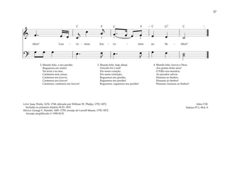 57
& œ . œ œ œ
j œ œ
j
œ . œ œ œ œ œ ˙
nhor! Lou - ve - mos, lou - ve - mos ao Se - nhor!
?
œ œ œ œ . œ
J
œ . œ
J
œ œ ˙
˙
[ ]
4 3 4
2. Mundo feliz, o seu perdão
Roguemos em união!
Na terra e no mar,
Cantemos sem cessar,
Cantemos seu louvor,
Cantemos seu louvor!
Cantemos, cantemos seu louvor!
3. Mundo feliz, hoje afinal,
Vencido foi o mal!
Em nosso coração,
Em santa contrição,
Roguemos seu perdão,
Roguemos seu perdão!
Roguemos, roguemos seu perdão!
4. Mundo feliz, louvai a Deus
Aos gratos dotes seus!
O Filho nos mandou,
Ao pecador salvou
Hosanas ao Senhor,
Hosanas ao Senhor!
Hosanas, hosanas ao Senhor!
Alma 5:50
Salmos 97:1; 98:4–9
Letra: Isaac Watts, 1674–1748; alterada por William W. Phelps, 1792–1872.
Incluída no primeiro hinário SUD, 1835.
Música: George F. Handel, 1685–1759; arranjo de Lowell Mason, 1792–1872.
Arranjo simplificado © 1990 SUD
F F G7
C C C C
 