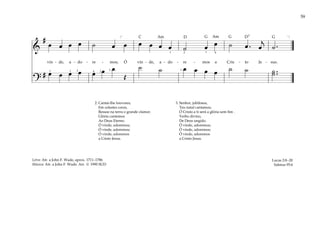 59
&
#
œ œ œ œ ˙ œ œ œ œ œ œ ˙ œ œ ˙ œ . œ
j
˙ .
vin - de, a - do - re - mos; Ó vin - de, a - do - re - mos a Cris - to Je - sus.
?
# œ œ œ œ œ œ œ
Œ
˙ ˙ œ œ œ œ ˙ ˙ ˙ ..
˙
[ ]
4 2
1
1 1
1 2
2
1 1 4
2. Cantai-lhe louvores,
Em celestes coros,
Ressoe na terra o grande clamor.
Glória cantemos
Ao Deus Eterno.
Ó vinde, adoremos;
Ó vinde, adoremos;
Ó vinde, adoremos
a Cristo Jesus.
3. Senhor, jubilosos,
Teu natal cantamos;
Ó Cristo a ti será a glória sem fim .
Verbo divino,
De Deus ungido.
Ó vinde, adoremos;
Ó vinde, adoremos;
Ó vinde, adoremos
a Cristo Jesus.
Lucas 2:8–20
Salmos 95:6
Letra: Atr. a John F. Wade, aprox. 1711–1786
Música: Atr. a John F. Wade. Arr. © 1990 SUD
G G G
D D7
C Am Am
 