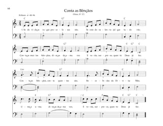 64
&
2
4 œ œ œ œ œ œ œ œ œ œ ˙ œ œ œ œ œ œ œ œ œ œ ˙
1. Se da vi - da as va - gas pro - ce - lo - sas são, Se com de - sa - len - to jul - gas tu - do vão,
?
2
4 ˙ ˙ ˙ ˙ ˙ ˙
œ œ ˙
q = 80–96
5 3 2
2
1
1
Brilhante
& œ œ œ œ œ œ œ œ œ œ ˙ œ œ œ œ œ œ œ œ œ œ ˙
Con - ta as mui - tas bên - çãos, di - ze as de u - ma vez E ve - rás, sur - pre - so, quan - to Deus já fez.
? ˙ ˙ ˙ ˙ ˙ ˙ œ œ ˙
˙
2
5 3 2
1
1
1
1
5
2 2
2 1
& œ . œ
j œ œ œ œ œ œ ˙ œ . œ
j œ œ œ œ œ œ ˙
Con - ta as bên - çãos, con - ta quan - tas são, Re - ce - bi - das da Di - vi - na Mão,
?
˙
˙ ˙
˙
˙ ˙ ˙ ˙
œ œ ˙
3 3
5 2 5
Coro
&
œ . œ
J
œ
J
œ . œ œ œ œ ˙ œ œ œ œ œ œ œ œ œ œ ˙
U - ma a u - ma, di - ze as de u - ma vez, E ve - rás, sur - pre - so, quan - to Deus já fez.
?
˙ ˙ ˙ œ œ ˙ ˙ œ œ ˙
˙
[ ]
5 5 3 2 1
Conta as Bênçãos
(Hinos, Nº. 57)
F F
G7
G7 G7
G7
G7 G7
C C
C
C
C
C C
C
˘
˘ ˘
˘
˘
˘ ˘
˘
 