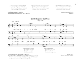 65
&
b 3
4 œ œ œ œ œ œ ˙ œ œ œ
œ œ œ ˙
1. San - to Es - pí - ti - to de Deus, Tes - ti - fi - ca de Je - sus,
? b
3
4
œ œ œ ˙ œ
œ œ n œ œ b œ ˙
˙
q= 60–80
[ ]
3
3
5
4
( )
Suave
&
b œ œ œ œ œ œ ˙ œ œ œ
œ œ œ ˙
O ca - mi - nho vem mos - trar Que nos le - va ao céu e à luz.
? b
œ ˙ œ œ œ œ œ ˙ œ œ ˙
˙
[ ]
3 2 4 3
Santo Espírito de Deus
(Hinos, Nº. 80)
2. Os sussurros de sua voz
Nos ajudam a encontrar
O caminho que conduz
Ao celeste, eterno lar.
3. Teu Espírito, Senhor,
Nossas almas vem curar;
Purifica-nos do mal,
Vem conosco sempre estar.
Morôni 10:5–7
Doutrina e Convênios 11:12–14
2. Tens acaso mágoas, triste é teu lidar?
É a cruz pesada que tens de levar?
Conta as muitas bênçãos, não duvidarás,
E num canto alegre os dias passarás.
3. Quando vires outro com seu ouro e bens,
Lembra que tesouros prometidos tens;
Nunca os bens da terra poderão comprar
A mansão celeste que vais habitar.
4. Quando defrontares os conflitos teus,
Não te desanimes, mas espera em Deus;
Seu divino auxílio minorando o mal,
Te dará consolo, sempre até o final.
Doutrina e Convênios 78:17–19
Alma 34:38
Letra: Penelope Moody Allen, n. 1939. © 1985 SUD
Música: Martin Shaw, 1875–1958. Copyright 1915 por J. Curwen & Sons Ltd.
Reimpresso com permissão por G. Schirmer, Inc. É proibido tirar cópias
sem a permissão escrita do proprietário do copyright.
Letra: Johnson Oatman, Jr., 1856–1922
Música: Edwin O. Excell, 1851–1921. Arr. © 1990 SUD
F F F
F
F
F
C7 C7
C7
C7
Bf
˘
˘ ˘
 