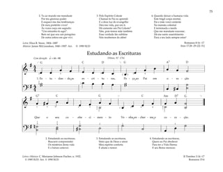 75
&
# 4
4 œ œ œ œ œ œ œ œ œ œ œ œ œ œ ˙
1. Es - tu - dan - do as es - cri - tu - ras, Pe - ço ao Pai em o - ra - ção
?
# 4
4
w
w œ œ œ œ w
w
œ # œ
˙
˙
q = 66–88
1
[ ]
2
2
4
5 3
1
4
2
( )
Com devoção
&
#
œ # œ œ œ œ œ œ œ
œ œ œ œ œ œ ˙
˙
˙ ˙
Que o seu co - nhe - ci - men - to Ve - nha en - cher - me o co - ra - ção.
?
# n ˙
˙ ˙
˙ #
˙
˙ ˙ ˙
˙ œ œ ˙
[ ]
4 4
1
1
1
1
1
5
1
3 1
5 5
1
2
2
4 2
3 3 3
3
Estudando as Escrituras
(Hinos, Nº. 176)
2. Estudando as escrituras,
Buscarei compreender
Os mistérios desta vida
E o futuro antever.
3. Estudando as escrituras,
Sinto que de Deus o amor
Meu espírito conforta
E afasta o temor.
4. Estudando as escrituras,
Quero ao Pai obedecer
Para ter a Vida Eterna
E seu Reino merecer.
II Timóteo 3:14–17
Romanos 15:4
2. Tu ao mundo me mandaste
Por teu glorioso poder
E esqueci-me das lembranças
De meu pretérito viver!
Às vezes ouço em segredo:
“Um estranho és aqui”.
Bem sei que sou um peregrino
De outra esfera em que vivi.
3. Pelo Espírito Celeste
Chamar-te Pai eu aprendi
E a doce luz do evangelho
Deu-me vida, paz em ti.
Há somente um Pai Celeste?
Não, pois temos mãe também
Essa verdade tão sublime
Nós recebemos do além!
4. Quando deixar a humana vida
Este frágil corpo mortal,
Pai e mãe verei contente
Na mansão celestial
E terminada a tarefa
Que me mandaste executar,
Dá-me santo assentimento
Para a teu lado sempre estar!
Romanos 8:16–17
Atos 17:28–29 (22–31)
Letra: Eliza R. Snow, 1804–1887
Música: James McGranahan, 1840–1907. Arr. © 1990 SUD
Letra e Música: C. Marianne Johnson Fischer, n. 1932.
© 1985 SUD. Arr. © 1990 SUD
G G
G
G
G7
D D
D7
C
C C Am
A7
˘ ˘
˘
˘
 
