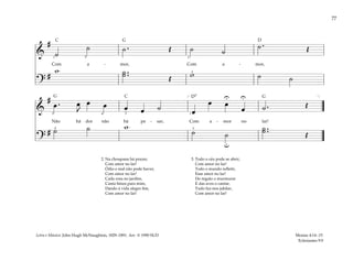 77
&
#
˙
˙ ˙ . Œ ˙ ˙
˙ . Œ
Com a - mor, Com a - mor,
?
#
w ˙ ..
˙ Œ w ˙ ˙
1 5
2
3
&
#
œ . œ
J
œ œ œ œ ˙ œ
œ œ
œ ˙ . Œ
Não há dor não há pe - sar, Com a - mor no lar!
?
# ˙ ˙ w
˙ ˙
˙ ..
˙ Œ
U
u
U
[ ]
3
3
4
4 1
2
2. Na choupana há prazer,
Com amor no lar!
Ódio e mal não pode haver,
Com amor no lar!
Cada rosa no jardim,
Canta hinos para mim,
Dando à vida alegre fim,
Com amor no lar!
3. Todo o céu pode se abrir,
Com amor no lar!
Todo o mundo refletir,
Esse amor no lar!
Do regato o murmurar
E das aves o cantar,
Tudo faz-nos jubilar,
Com amor no lar!
Mosias 4:14–15
Eclesiastes 9:9
Letra e Música: John Hugh McNaughton, 1829–1891. Arr. © 1990 SUD
G
G G
D
D7
C
C
 