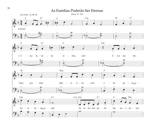 78
&
b 4
4 œ œ œ œ n œ n œ œ ˙ œ œ ˙ œ œ ˙
? b
4
4
˙ n ˙
˙ ˙
˙
˙ b ˙ ˙
˙ ˙
˙
˙
q= 80–96
3
3 4 4 4
Com brilho
Intodução
&
b œ œ œ œ n œ n œ œ ˙ Œ œ œ œ œ
1. U - ma fa - mí - lia te - nho, sim! E - les são tão
? b
˙ n ˙
˙ ˙
˙
˙ b ˙
˙
˙
4 4
3
3 2
&
b œ œ ˙ œ œ œ
œ œ œ œ œ œ
bons pra mim Que - ro vi - ver com e - les pa - ra a e -
? b ˙
˙
˙ b ˙
˙
˙ œ œ œ œ
5 5
4
1
2
4
&
b œ œ œ œ w œ œ œ œ œ œ œ œ œ œ œ
ter - ni - da - de, as - sim! As fa - mí - lias po - de - rão ser e - ter - nas
? b
œ œ œ œ œ œ ˙
w w
4
5
2 1 2
2 2 2
1
1
5
Coro
As Famílias Poderão Ser Eternas
(Hinos, Nº. 191)
F
F
F
F
G7
G7
Gm Gm Dm
C Cm C7
C Cm
C7 C7
Bf
Bfm
Bf
 