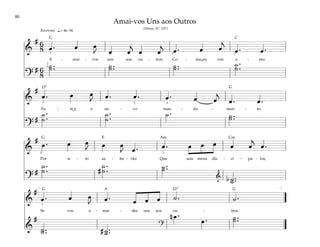 80
&
# 6
8 œ . œ œ
J œ œ
j
œ œ
j
œ . œ œ
j
œ . œ .
A - mai - vos uns aos ou - tros Co - mo eu vos a - mo.
?
# 6
8
˙ ..
˙ ˙ ..
˙ ˙ ..
˙ ˙ .
.
˙
q.= 46–56
2
4
3 2 1
Reverente
&
#
œ . œ œ
J œ . œ . œ . œ œ
j
œ . œ .
Es - te é o no - vo man - da - men - to.
?
#
˙ .
.
˙
˙ .
.
˙
˙ . ˙ ..
˙
3 5 4
&
#
œ . œ œ
J œ œ
J œ . œ . œ œ œ œ œ
j
œ .
Por is - to sa - be - rão Que sois meus dis - cí - pu - los,
?
#
˙ .
.
˙ #
˙ .
.
˙ ˙ ..
˙
& b ˙ ..
˙
3 3
&
#
œ . œ œ
J œ . œ œ œ ˙ . ˙ .
Se vos a - mar - des uns aos ou - tros.
&
#
˙ ..
˙ # ˙ ..
˙
?
n œ .
œ . ˙ ..
˙
[ ]
3
Amai-vos Uns aos Outros
(Hinos, Nº. 197)
G
G
G
G G
D7
D7
E
C
Cm
A
Am
˘
˘
 