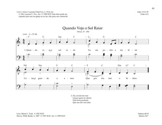 81
&
4
4 œ œ œ œ œ œ ˙ œ œ œ œ œ œ œ ˙
˙
1. Quan - do ve - jo o sol ra - iar Eu me po - nho a me - di - tar
?
4
4
˙ ˙
˙ ˙
˙ ˙
˙ ˙ œ
œ œ
œ ˙
˙ ˙
q = 72–84
[ ]
1 2
2
1
3
2
4
5
1
1
Lento
&
œ œ œ œ œ œ ˙ œ œ œ œ œ œ ˙
w ˙ œ
Co - mo é gran - de o a - mor Que por nós tem o Se - nhor.
?
w ˙ œ œ œ
œ œ
œ ˙
˙
˙ ˙ ˙ ˙
[ ]
5
1
2
4
1
4 5 1
4
1
Quando Vejo o Sol Raiar
(Hinos, Nº. 198)
2. Pai, escuta-me orar
Graças quero te ofertar
Pela terna proteção
Que nos dá a tua mão.
Salmos 68:19
Salmos 36:7
João 13:13–35
I João 4:11
Letra e música: Luacine Clark Fox, n. 1914, arr.
© 1961 Luacine C. Fox. Arr. © 1990 SUD. Este hino pode ser
copiado para uso na igreja ou no lar, não para uso comercial.
Letra: Marie C. Turk. © 1951 SUD
Música: Willy Reske, n. 1897. © 1951 SUD. Arr. © 1990 SUD
F F G7
G G
Dm
Em
C C C C
C
C
C
Am
Am
˘
˘
 