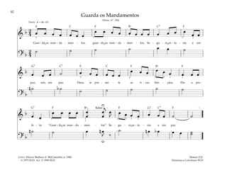 82
&
b 2
4 œ œ œ œ œ œ œ
œ œ œ œ œ œ œ œ œ œ œ œ
œ œ
Guar - da os man - da - men - tos, guar - da os man - da - men - tos, Se - gu - ro es - ta - rás e em
? b
2
4
˙ ˙ ˙ ˙ œ œ ˙
q = 46–63
4 5 5 2
Suave
&
b œ œ œ ˙ œ œ œ œ œ œ
œ œ œ œ œ œ œ œ œ
paz, sim, em paz. Deus te pro - me - te as ri - cas bên - çãos. Diz o pro -
? b
n ˙ b ˙ ˙ ˙ ˙ ˙ ˙
1
4 4 5 3 1 2
&
b œ œ
œ œ œ œ œ
œ
œ
œ
j
œ
J
œ œ œ œ œ œ œ ˙ ˙
fe - ta: “Guar - da os man - da - men - tos”. Se - gu - ro es - ta - rás e em paz.
? b
n ˙ ˙ œ n œ
J ‰
˙ n œ b œ œ œ ˙
˙
U
u
[ ]
3
4 5
1
1
4 2 1
1
Guarda os Mandamentos
(Hinos, Nº. 194)
Mosias 2:22
Doutrina e Convênios 59:23
Letra e Música: Barbara A. McConochie, n. 1940.
© 1975 SUD. Arr. © 1990 SUD
F F F
F
F
F
F F F
G7
G7 G7
C C7
C7 C
C7
Bf
Bf
Bd
Bf
˘ ˘ ˘
˘ ˘
 