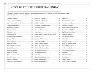 Alegres Cantemos . . . . . . . . . . . . . . . . . . . . . . . 8
Amai-vos Uns aos Outros . . . . . . . . . . . . . . . 80
As Famílias Poderão Ser Eternas . . . . . . . . . . . . 78
Assombro Me Causa . . . . . . . . . . . . . . . . . . . 50
Cantando Louvamos . . . . . . . . . . . . . . . . . . . 26
Careço de Jesus . . . . . . . . . . . . . . . . . . . . . . . . 34
Chamados a Servir . . . . . . . . . . . . . . . . . . . . . . 70
Com Amor no Lar . . . . . . . . . . . . . . . . . . . . . . . 76
Com Fervor Fizeste a Prece? . . . . . . . . . . . . . 32
Comigo Habita . . . . . . . . . . . . . . . . . . . . . . . . 35
Conta as Bênçãos . . . . . . . . . . . . . . . . . . . . . . . . 64
Creio em Cristo . . . . . . . . . . . . . . . . . . . . . . . . 38
Cristo É Já Ressuscitado . . . . . . . . . . . . . . . . . 54
Cristo Já Ressuscitou . . . . . . . . . . . . . . . . . . . 52
Da Corte Celestial . . . . . . . . . . . . . . . . . . . . . . 48
Deus Vos Guarde . . . . . . . . . . . . . . . . . . . . . . 36
Deus, Escuta-nos Orar . . . . . . . . . . . . . . . . . . 44
Deus Nos Rege com Amor . . . . . . . . . . . . . . . . . 27
Doce É o Trabalho . . . . . . . . . . . . . . . . . . . . . . 19
Enquanto Unidos em Amor . . . . . . . . . . . . . . 45
Erguei-Vos Cantando . . . . . . . . . . . . . . . . . . . 58
Estudando as Escrituras . . . . . . . . . . . . . . . . . 75
Eu Devo Partilhar . . . . . . . . . . . . . . . . . . . . . . 62
Eu Sei que Vive Meu Senhor . . . . . . . . . . . . . 40
Eu Sei que Deus Vive. . . . . . . . . . . . . . . . . . . . . 85
Faz-me Andar Só na Luz . . . . . . . . . . . . . . . . . . 83
Faze o Bem . . . . . . . . . . . . . . . . . . . . . . . . . . . 66
Graças Damos, Ó Deus, por um Profeta . . . . 12
Grandioso És Tu . . . . . . . . . . . . . . . . . . . . . . . . 22
Guarda os Mandamentos . . . . . . . . . . . . . . . . 82
Jesus num Presépio . . . . . . . . . . . . . . . . . . . . . 55
Louvai o Eterno Criador . . . . . . . . . . . . . . . . 13
Minha Alma Hoje Tem a Luz . . . . . . . . . . . . . 20
Mundo Feliz, Nasceu Jesus . . . . . . . . . . . . . . 56
No Monte do Calvário . . . . . . . . . . . . . . . . . . 51
No Monte a Bandeira . . . . . . . . . . . . . . . . . . . . 3
Noite Feliz . . . . . . . . . . . . . . . . . . . . . . . . . . . . 60
Nossa Humilde Prece Atende . . . . . . . . . . . . 42
Ó Vem, Supremo Rei . . . . . . . . . . . . . . . . . . . . 4
Ó Deus, Senhor Eterno . . . . . . . . . . . . . . . . . . 46
Ó Meu Pai . . . . . . . . . . . . . . . . . . . . . . . . . . . . 74
Onde Encontrar a Paz? . . . . . . . . . . . . . . . . . . 30
Pai, Inspira-me ao Ensinar . . . . . . . . . . . . . . . . 73
Pela Beleza do Mundo . . . . . . . . . . . . . . . . . . . . 18
Povos da Terra, Vinde, Escutai . . . . . . . . . . .. 72
Quando Vejo o Sol Raiar . . . . . . . . . . . . . . . . 81
Que Manhã Maravilhosa . . . . . . . . . . . . . . . . 10
Que Firme Alicerce . . . . . . . . . . . . . . . . . . . . . 24
Santo Espírito de Deus . . . . . . . . . . . . . . . . . . 65
Sê Humilde . . . . . . . . . . . . . . . . . . . . . . . . . . . 28
Sim, Eu Te Seguirei . . . . . . . . . . . . . . . . . . . . . . 61
Só por em Ti, Jesus, Pensar . . . . . . . . . . . . . . 33
Sou um Filho de Deus . . . . . . . . . . . . . . . . . . 84
Tal Como um Facho . . . . . . . . . . . . . . . . . . . . . 6
Tão Humilde ao Nascer . . . . . . . . . . . . . . . . . 49
Testemunho . . . . . . . . . . . . . . . . . . . . . . . . . . . . 37
Trabalhemos Hoje. . . . . . . . . . . . . . . . . . . . . . 68
Vinde a Cristo . . . . . . . . . . . . . . . . . . . . . . . . . . 3
Vinde, Ó Santos . . . . . . . . . . . . . . . . . . . . . . . . 14
Vinde, Ó Filhos do Senhor . . . . . . . . . . . . . . . 16
ÍNDICE DE TÍTULOS E PRIMEIRAS LINHAS
88
Este índice relaciona o título de cada hino. Se a primeira linha do texto for diferente do título, relacionam-se ambos.
Os títulos diferentes das primeiras linhas estão em itálicos.
 