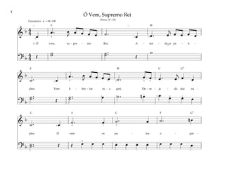 4
&
b 4
4
œ
œ . œ
J
œ œ œ œ ˙ . œ œ . œ
j
œ œ œ œ
1. Ó vem, su - pre - mo Rei, A - ten - de as pe - ti -
? b
4
4 Œ
w
w ˙ ..
˙ Œ
w
[ ]
q
1
1 2
4
= 84–100
Entusiástico
&
b
˙ . œ
œ . œ
J
œ œ œ œ ˙ . œ œ œ . œ
j
œ œ
ções; Vem li - ber - tar tu - a grei, De - se - ja - do das na -
? b
˙ ..
˙ Œ
˙ ..
˙ œ ˙ . n œ œ œ œ œ
1
1 4
3
5
5
2
1
4
2 2
1
&
b
˙ . œ ˙ . œ ˙ . œ ˙ . n œ
ções. Ó vem os jus - tos a - par -
? b ˙ ..
˙ Œ Œ œ œ œ œ œ œ œ œ œ œ œ
1 1
4
2
2
Ó Vem, Supremo Rei
(Hinos, Nº. 28)
˘
˘
F
F
F
F
G7
G7
C C
C
Bf
Bf
 