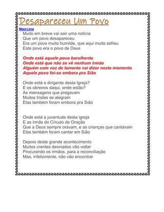 Mara Lima
Muito em breve vai sair uma notícia
Que um povo desapareceu
Era um povo muito humilde, que aqui muito sofreu
Este povo era o povo de Deus
Onde está aquele povo barulhento
Onde está que não se vê nenhum irmão
Alguém com voz de lamento vai dizer neste momento
Aquele povo foi-se embora pra Sião
Onde está o dirigente desta Igreja?
E os obreiros daqui, onde estão?
As mensagens que pregavam
Muitos tristes se alegram
Elas também foram embora pra Sião
Onde está a juventude desta igreja
E as irmãs do Círculo de Oração
Que a Deus sempre oravam, e as crianças que cantavam
Elas também foram cantar em Sião
Depois deste grande acontecimento
Muitos crentes desviados vão voltar
Procurando os irmãos, para a reconciliação
Mas, infelizmente, não vão encontrar
 