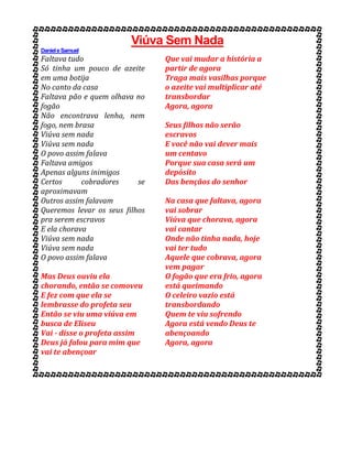 Viúva Sem Nada
DanieleSamuel
Faltava tudo
Só tinha um pouco de azeite
em uma botija
No canto da casa
Faltava pão e quem olhava no
fogão
Não encontrava lenha, nem
fogo, nem brasa
Viúva sem nada
Viúva sem nada
O povo assim falava
Faltava amigos
Apenas alguns inimigos
Certos cobradores se
aproximavam
Outros assim falavam
Queremos levar os seus filhos
pra serem escravos
E ela chorava
Viúva sem nada
Viúva sem nada
O povo assim falava
Mas Deus ouviu ela
chorando, então se comoveu
E fez com que ela se
lembrasse do profeta seu
Então se viu uma viúva em
busca de Eliseu
Vai - disse o profeta assim
Deus já falou para mim que
vai te abençoar
Que vai mudar a história a
partir de agora
Traga mais vasilhas porque
o azeite vai multiplicar até
transbordar
Agora, agora
Seus filhos não serão
escravos
E você não vai dever mais
um centavo
Porque sua casa será um
depósito
Das bençãos do senhor
Na casa que faltava, agora
vai sobrar
Viúva que chorava, agora
vai cantar
Onde não tinha nada, hoje
vai ter tudo
Aquele que cobrava, agora
vem pagar
O fogão que era frio, agora
está queimando
O celeiro vazio está
transbordando
Quem te viu sofrendo
Agora está vendo Deus te
abençoando
Agora, agora
 