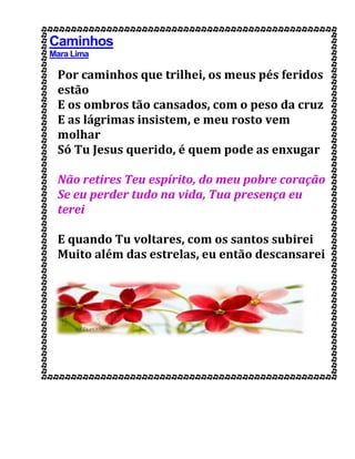 Caminhos
Mara Lima
Por caminhos que trilhei, os meus pés feridos
estão
E os ombros tão cansados, com o peso da cruz
E as lágrimas insistem, e meu rosto vem
molhar
Só Tu Jesus querido, é quem pode as enxugar
Não retires Teu espírito, do meu pobre coração
Se eu perder tudo na vida, Tua presença eu
terei
E quando Tu voltares, com os santos subirei
Muito além das estrelas, eu então descansarei
 