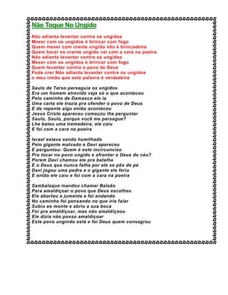 Não Toque No Ungido
Não adianta levantar contra os ungidos
Mexer com os ungidos é brincar com fogo
Quem mexer com crente ungido não é brincadeira
Quem tocar no crente ungido vai com a cara na poeira
Não adianta levantar contra os ungidos
Mexer com os ungidos é brincar com fogo
Quem levantar contra o povo de Deus
Pode crer Não adianta levantar contra os ungidos
o meu irmão que esta palavra é verdadeira
Saulo de Tarso perseguia os ungidos
Era um homem atrevido veja só o que aconteceu
Pelo caminho de Damasco ele ia
Uma carta ele trazia pra ofender o povo de Deus
E de repente algo então aconteceu
Jesus Cristo apareceu começou lhe perguntar
Saulo, Saulo, porque você me persegue?
Lhe bateu uma tremedeira, ele caiu
E foi com a cara na poeira
Israel estava sendo humilhado
Pelo gigante malvado e Davi apareceu
E perguntou: Quem é este incircunciso
Pra tocar no povo ungido e afrontar o Deus do céu?
Porem Davi chamou ele pra batalha
E o Deus que nunca falha por ele se pôs de pé
Davi jogou uma pedra e o gigante ele feriu
E então ele caiu e foi com a cara na poeira
Sambalaque mandou chamar Balaão
Para amaldiçoar o povo que Deus escolheu
Ele abortou a jumenta e foi andando
No caminho foi pensando no que iria falar
Subiu ao monte e abriu a sua boca
Foi pra amaldiçoar, mas não amaldiçoou
Ele dizia não posso amaldiçoar
Este povo ungindo está e foi Deus quem consagrou
 
