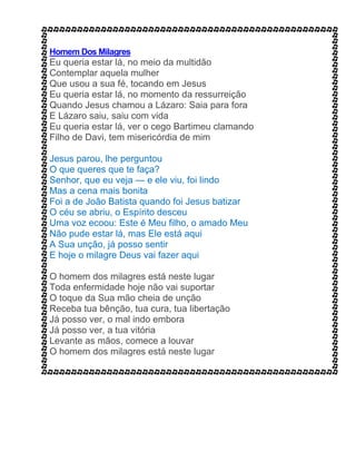 Homem Dos Milagres
Eu queria estar lá, no meio da multidão
Contemplar aquela mulher
Que usou a sua fé, tocando em Jesus
Eu queria estar lá, no momento da ressurreição
Quando Jesus chamou a Lázaro: Saia para fora
E Lázaro saiu, saiu com vida
Eu queria estar lá, ver o cego Bartimeu clamando
Filho de Davi, tem misericórdia de mim
Jesus parou, lhe perguntou
O que queres que te faça?
Senhor, que eu veja — e ele viu, foi lindo
Mas a cena mais bonita
Foi a de João Batista quando foi Jesus batizar
O céu se abriu, o Espírito desceu
Uma voz ecoou: Este é Meu filho, o amado Meu
Não pude estar lá, mas Ele está aqui
A Sua unção, já posso sentir
E hoje o milagre Deus vai fazer aqui
O homem dos milagres está neste lugar
Toda enfermidade hoje não vai suportar
O toque da Sua mão cheia de unção
Receba tua bênção, tua cura, tua libertação
Já posso ver, o mal indo embora
Já posso ver, a tua vitória
Levante as mãos, comece a louvar
O homem dos milagres está neste lugar
 