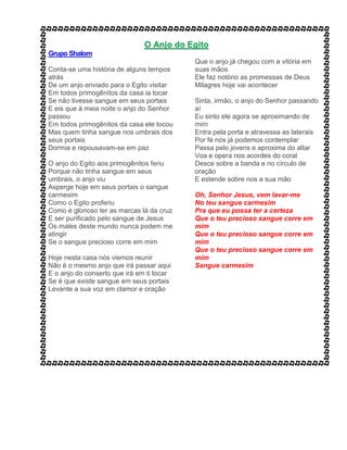 O Anjo do Egito
Grupo Shalom
Conta-se uma história de alguns tempos
atrás
De um anjo enviado para o Egito visitar
Em todos primogênitos da casa ia tocar
Se não tivesse sangue em seus portais
E eis que à meia noite o anjo do Senhor
passou
Em todos primogênitos da casa ele tocou
Mas quem tinha sangue nos umbrais dos
seus portais
Dormia e repousavam-se em paz
O anjo do Egito aos primogênitos feriu
Porque não tinha sangue em seus
umbrais, o anjo viu
Asperge hoje em seus portais o sangue
carmesim
Como o Egito proferiu
Como é glorioso ter as marcas lá da cruz
E ser purificado pelo sangue de Jesus
Os males deste mundo nunca podem me
atingir
Se o sangue precioso corre em mim
Hoje nesta casa nós viemos reunir
Não é o mesmo anjo que irá passar aqui
E o anjo do conserto que irá em ti tocar
Se é que existe sangue em seus portais
Levante a sua voz em clamor e oração
Que o anjo já chegou com a vitória em
suas mãos
Ele faz notório as promessas de Deus
Milagres hoje vai acontecer
Sinta, irmão, o anjo do Senhor passando
aí
Eu sinto ele agora se aproximando de
mim
Entra pela porta e atravessa as laterais
Por fé nós já podemos contemplar
Passa pelo jovens e aproxima do altar
Voa e opera nos acordes do coral
Desce sobre a banda e no círculo de
oração
E estende sobre nos a sua mão
Oh, Senhor Jesus, vem lavar-me
No teu sangue carmesim
Pra que eu possa ter a certeza
Que o teu precioso sangue corre em
mim
Que o teu precioso sangue corre em
mim
Que o teu precioso sangue corre em
mim
Sangue carmesim
 