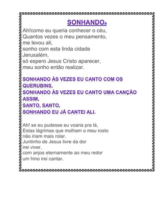 a
Ah!como eu queria conhecer o céu,
Quantos vezes o meu pensamento,
me levou ali,
sonho com esta linda cidade
Jerusalém,
só espero Jesus Cristo aparecer,
meu sonho então realizar.
Ah! se eu pudesse eu voaria pra lá,
Estas lágrimas que molham o meu rosto
não iriam mais rolar.
Juntinho de Jesus livre da dor
irei viver,
com anjos eternamente ao meu redor
um hino irei cantar.
 