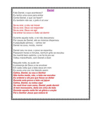 Fala Daniel, o que aconteceu?
Eu tenho uma cova para entrar
Conta Daniel, o que vai fazer?
Eu também não sei, o jeito é só orar
Se eu orar, o céu vai mover
Se eu orar, Deus vai responder
Se eu orar, Deus vai agir
Vai entrar na cova e o leão vai dormir
Durante aquela noite, o rei não descansou
Por causa de Daniel, até os músicos dispensou
A população pensou: - vamos ver
Daniel na cova, moído, morrer
Daniel caiu na cova, o povo se espantou
Passaram horas e minutos, nenhum grito se escutou
De manhã bem cedinho, o rei foi lá pra ver
Voltou maravilhado, com Daniel a dizer
Naquela noite, eu pude ver
A presença de Deus a me envolver
Em cada volta que o leão dava em mim
Eu ouvia uma voz me falando assim
Calma, Daniel, eu sou o Senhor
Não tenha medo, não, o leão me escutou
Eu ordenei a ele pra que fosse se deitar
Durante esta prova o leão vai jejuar
Calma, Daniel, eu estou aqui
Se você tiver com sono, Daniel, pode dormir
Aí tem travesseiro, deita em cima do leão
Durante aquela noite foi só glória e unção
Foi o Senhor Jesus que estava lá
 