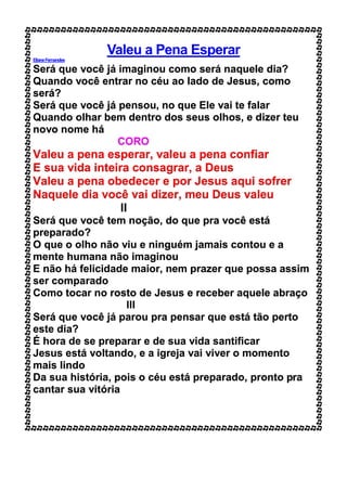 Valeu a Pena Esperar
ElianeFernandes
Será que você já imaginou como será naquele dia?
Quando você entrar no céu ao lado de Jesus, como
será?
Será que você já pensou, no que Ele vai te falar
Quando olhar bem dentro dos seus olhos, e dizer teu
novo nome há
CORO
Valeu a pena esperar, valeu a pena confiar
E sua vida inteira consagrar, a Deus
Valeu a pena obedecer e por Jesus aqui sofrer
Naquele dia você vai dizer, meu Deus valeu
II
Será que você tem noção, do que pra você está
preparado?
O que o olho não viu e ninguém jamais contou e a
mente humana não imaginou
E não há felicidade maior, nem prazer que possa assim
ser comparado
Como tocar no rosto de Jesus e receber aquele abraço
III
Será que você já parou pra pensar que está tão perto
este dia?
É hora de se preparar e de sua vida santificar
Jesus está voltando, e a igreja vai viver o momento
mais lindo
Da sua história, pois o céu está preparado, pronto pra
cantar sua vitória
 