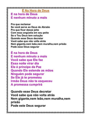 E na hora de Deus
E nenhum minuto a mais
Pra que reclamar
Se você serve ao Deus de Abraão
Pra que ficar desse jeito
Com essa angústia em seu peito
Se o Teu Deus tem solução
Quando esse Deus decretar
Você sabe que não volta atrás
Nem gigante,nem leão,nem muralha,nem prisão
Pode esse Deus segurar
É na hora de Deus
E nenhum minuto a mais
Você sabe que Ele faz
Essa noite virar dia
Ele é principe da Paz
Quando Ele estende as mãos
Ninguém pode segurar
Se Ele já te prometeu
Irmão Deus não te esqueceu
A promessa cumprirá
Quando esse Deus decretar
Você sabe que não volta atrás
Nem gigante,nem leão,nem muralha,nem
prisão
Pode este Deus segurar
 