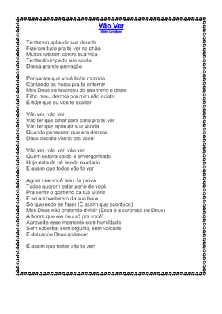 Vão Ver
ShirleyCarvalhaes
Tentaram aplaudir sua derrota
Fizeram tudo pra te ver no chão
Muitos lutaram contra sua vida
Tentando impedir sua saída
Dessa grande provação
Pensaram que você tinha morrido
Contando as horas pra te enterrar
Mas Deus se levantou do seu trono e disse
Filho meu, derrota pra mim não existe
É hoje que eu vou te exaltar
Vão ver, vão ver,
Vão ter que olhar para cima pra te ver
Vão ter que aplaudir sua vitória
Quando pensaram que era derrota
Deus decidiu vitoria pra você!
Vão ver, vão ver, vão ver
Quem estava caído e envergonhado
Hoje esta de pé sendo exaltado
É assim que todos vão te ver
Agora que você saiu da prova
Todos querem estar perto de você
Pra sentir o gostinho da tua vitória
E se aproveitarem da sua hora
Só querendo se fazer (É assim que acontece)
Mas Deus não pretende dividir (Essa é a surpresa de Deus)
A honra que ele deu só pra você!
Aproveite esse momento com humildade
Sem soberba, sem orgulho, sem vaidade
E deixando Deus aparecer
É assim que todos vão te ver!
 