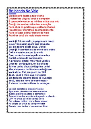 Brilhando No Vale
AmandaFerrari
Eu ministro agora a tua vitória
Declaro na unção: Você é campeão
E quando levantar as minhas mãos aos céu
O anjo do senhor vai entrar em ação
Para abrir as portas que estão fechadas
Pra destruir muralhas do impedimento
Para te fazer brilhar dentro do vale
Pra tirar você do meio deste vento
Você já foi provado, já pagou um preço
Deus vai mudar agora sua situação
Sai de dentro desta cova, Daniel
Você já ficou demais no meio dos leões
O dia amanheceu pra tua vida
O rei está chamando pelo nome teu
Daniel, é hora de comemorar
A prova foi difícil, mas você venceu
Você foi perseguido, foi caluniado
Talvez tenha chorado lágrima de fel
Mas enquanto muitos te apedrejavam
Você dizia, Pai, eu quero ser fiel
José, você é mais que vencedor
Em terra de gigante Deus te levantou
José, está na hora de comemorar
A chave da vitória Deus te entregou
Você já derrotou o gigante valente
Agora tem que receber a recompensa
Exalte glorifique adore e comemore
Porque o senhor está te entregando a bênção
Davi foi Deus quem escolheu você
Pra te fazer brilhar, pra te fazer vencer
Na unção de Deus eu vou profetizar
Escute, meu irmão, o que eu vou dizer
 