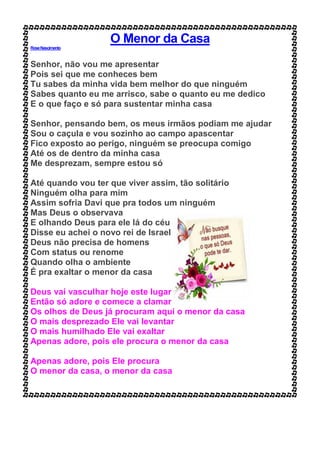O Menor da Casa
RoseNascimento
Senhor, não vou me apresentar
Pois sei que me conheces bem
Tu sabes da minha vida bem melhor do que ninguém
Sabes quanto eu me arrisco, sabe o quanto eu me dedico
E o que faço e só para sustentar minha casa
Senhor, pensando bem, os meus irmãos podiam me ajudar
Sou o caçula e vou sozinho ao campo apascentar
Fico exposto ao perigo, ninguém se preocupa comigo
Até os de dentro da minha casa
Me desprezam, sempre estou só
Até quando vou ter que viver assim, tão solitário
Ninguém olha para mim
Assim sofria Davi que pra todos um ninguém
Mas Deus o observava
E olhando Deus para ele lá do céu
Disse eu achei o novo rei de Israel
Deus não precisa de homens
Com status ou renome
Quando olha o ambiente
É pra exaltar o menor da casa
Deus vai vasculhar hoje este lugar
Então só adore e comece a clamar
Os olhos de Deus já procuram aqui o menor da casa
O mais desprezado Ele vai levantar
O mais humilhado Ele vai exaltar
Apenas adore, pois ele procura o menor da casa
Apenas adore, pois Ele procura
O menor da casa, o menor da casa
 
