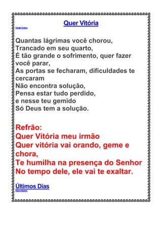 Quer Vitória
GiselliCristina
Quantas lágrimas você chorou,
Trancado em seu quarto,
É tão grande o sofrimento, quer fazer
você parar,
As portas se fecharam, dificuldades te
cercaram
Não encontra solução,
Pensa estar tudo perdido,
e nesse teu gemido
Só Deus tem a solução.
Refrão:
Quer Vitória meu irmão
Quer vitória vai orando, geme e
chora,
Te humilha na presença do Senhor
No tempo dele, ele vai te exaltar.
Últimos Dias
ElaineMartins
 