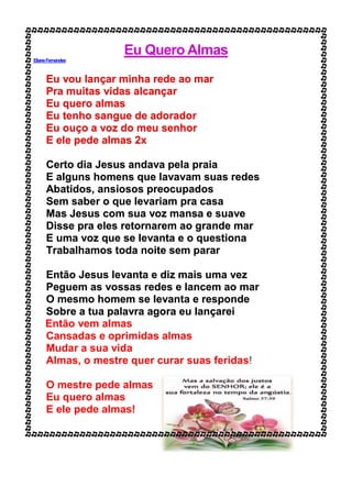 Eu Quero Almas
ElianeFernandes
Eu vou lançar minha rede ao mar
Pra muitas vidas alcançar
Eu quero almas
Eu tenho sangue de adorador
Eu ouço a voz do meu senhor
E ele pede almas 2x
Certo dia Jesus andava pela praia
E alguns homens que lavavam suas redes
Abatidos, ansiosos preocupados
Sem saber o que levariam pra casa
Mas Jesus com sua voz mansa e suave
Disse pra eles retornarem ao grande mar
E uma voz que se levanta e o questiona
Trabalhamos toda noite sem parar
Então Jesus levanta e diz mais uma vez
Peguem as vossas redes e lancem ao mar
O mesmo homem se levanta e responde
Sobre a tua palavra agora eu lançarei
Então vem almas
Cansadas e oprimidas almas
Mudar a sua vida
Almas, o mestre quer curar suas feridas!
O mestre pede almas
Eu quero almas
E ele pede almas!
 