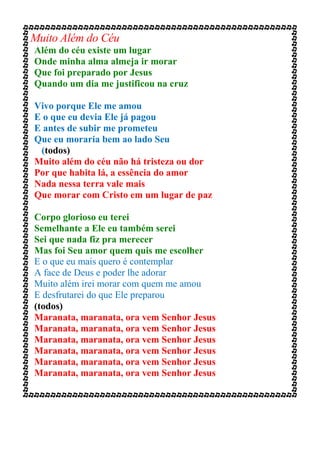 Muito Além do Céu
Além do céu existe um lugar
Onde minha alma almeja ir morar
Que foi preparado por Jesus
Quando um dia me justificou na cruz
Vivo porque Ele me amou
E o que eu devia Ele já pagou
E antes de subir me prometeu
Que eu moraria bem ao lado Seu
(todos)
Muito além do céu não há tristeza ou dor
Por que habita lá, a essência do amor
Nada nessa terra vale mais
Que morar com Cristo em um lugar de paz
Corpo glorioso eu terei
Semelhante a Ele eu também serei
Sei que nada fiz pra merecer
Mas foi Seu amor quem quis me escolher
E o que eu mais quero é contemplar
A face de Deus e poder lhe adorar
Muito além irei morar com quem me amou
E desfrutarei do que Ele preparou
(todos)
Maranata, maranata, ora vem Senhor Jesus
Maranata, maranata, ora vem Senhor Jesus
Maranata, maranata, ora vem Senhor Jesus
Maranata, maranata, ora vem Senhor Jesus
Maranata, maranata, ora vem Senhor Jesus
Maranata, maranata, ora vem Senhor Jesus
 