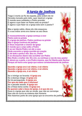 A Igreja de Joelhos
AntôniaGomes
Tiago é morto ao fio da espada, pela ordem do rei
Herodes tomado pelo ódio, quer destruir a igreja
E manda seus soldados a Pedro prender
E agora o que fazer se Pedro esta na prisão?
E agora o que fazer se a igreja esta sem o pastor?
Mas a igreja sabia, disso ela não esqueceu
E a sua maior arma era clamar ao seu Deus
E incessantemente a igreja começa a orar
Pedro está na prisão
E a igreja de joelhos, Pedro continua na prisão
Mas a igreja continua de joelhos
E Deus responde o clamor da igreja
E manda que o anjo solte a Pedro
E ao ser liberto Pedro vai até a casa
Onde encontra a igreja reunida em oração
E ele bate a porta e diz: Sou eu, Pedro
E os discípulos dizem não acreditar ser Pedro
Mas Rode a mulher diz: Eis sim, eu conheço a voz do meu pastor
E abrem-se a porta, e era Pedro mesmo, que foi liberto pelo Senhor
Porque ali havia uma igreja que estava constantemente de joelhos
Quando a igreja ora é só vitória, é só vitória
Quando a igreja ora é só vitória, é só vitória
Quando a igreja ora, é só vitória
Se o inimigo se levanta: A igreja ora
Se a doença chega: A igreja ora
Se há perseguição: A igreja ora
Por que ela sabe que é vitoriosa!
Se o pecado assola: A igreja ora
Se a frieza toma conta: A igreja ora
Se querem calar a boca da igreja, é ai que ela ora
Essa é a igreja que não se vende, que não se corrompe
Que não se curva ao sistema dos homens
Nós fazemos parte de uma igreja que se encontra de joelhos
 