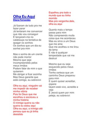 Olha Eu Aqui
Eliane Fernandes
Já fizeram de tudo pra me
fazer parar
Já tentaram me convencer
que não vou conseguir
E lançaram-me no
calabouço na tentativa de
apagar os sonhos
Os sonhos que um dia eu
sonhei pra mim
Mas o sonho de um crente
não pode morrer
Mesmo que seja
incompreendido pelos
meus irmãos
Podem falar de mim o que
quiserem
Me obrigar a ficar sozinha
Mas Deus garante que
está comigo, eu sobrevivi
Olha eu aqui, ninguém vai
me impedir de receber
minha vitória
Pois foi Deus que me
escolheu e escreveu a
minha história
O inimigo queira ou não
queira eu estou aqui
Olha eu aqui, o inimigo até
pensou que eu já tinha
desistido
Espalhou pra todo o
mundo que eu tinha
morrido
Mas pra vergonha dele,
olha eu aqui
Quanto mais o tempo
passa para mim
Não compreendo muita
coisa que me aconteceu
Mas eu sirvo a um Deus
que me ama
Que me acolheu e me tirou
da lama
E não é qualquer
tempestade que vai me
destruir
Mesmo que eu seja
esquecido pelos meus
irmãos
Tenho certeza que um
caminho Deus preparou
para mim
E quem quiser acreditar,
espere
Quem está vivo, acredite e
veja
É Jeová quem por mim
peleja, eu sobrevivi
 