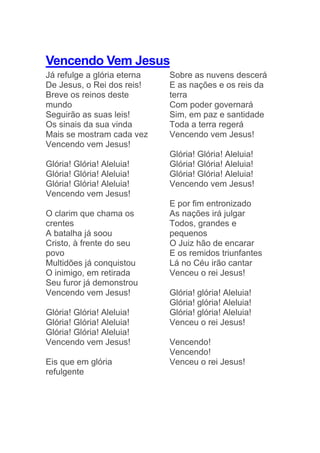 Vencendo Vem Jesus
Já refulge a glória eterna
De Jesus, o Rei dos reis!
Breve os reinos deste
mundo
Seguirão as suas leis!
Os sinais da sua vinda
Mais se mostram cada vez
Vencendo vem Jesus!
Glória! Glória! Aleluia!
Glória! Glória! Aleluia!
Glória! Glória! Aleluia!
Vencendo vem Jesus!
O clarim que chama os
crentes
A batalha já soou
Cristo, à frente do seu
povo
Multidões já conquistou
O inimigo, em retirada
Seu furor já demonstrou
Vencendo vem Jesus!
Glória! Glória! Aleluia!
Glória! Glória! Aleluia!
Glória! Glória! Aleluia!
Vencendo vem Jesus!
Eis que em glória
refulgente
Sobre as nuvens descerá
E as nações e os reis da
terra
Com poder governará
Sim, em paz e santidade
Toda a terra regerá
Vencendo vem Jesus!
Glória! Glória! Aleluia!
Glória! Glória! Aleluia!
Glória! Glória! Aleluia!
Vencendo vem Jesus!
E por fim entronizado
As nações irá julgar
Todos, grandes e
pequenos
O Juiz hão de encarar
E os remidos triunfantes
Lá no Céu irão cantar
Venceu o rei Jesus!
Glória! glória! Aleluia!
Glória! glória! Aleluia!
Glória! glória! Aleluia!
Venceu o rei Jesus!
Vencendo!
Vencendo!
Venceu o rei Jesus!
 
