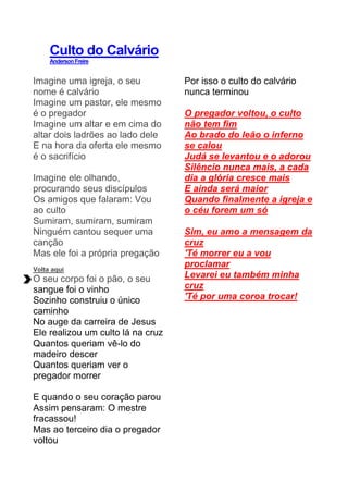 Culto do Calvário
AndersonFreire
Imagine uma igreja, o seu
nome é calvário
Imagine um pastor, ele mesmo
é o pregador
Imagine um altar e em cima do
altar dois ladrões ao lado dele
E na hora da oferta ele mesmo
é o sacrifício
Imagine ele olhando,
procurando seus discípulos
Os amigos que falaram: Vou
ao culto
Sumiram, sumiram, sumiram
Ninguém cantou sequer uma
canção
Mas ele foi a própria pregação
Volta aqui
O seu corpo foi o pão, o seu
sangue foi o vinho
Sozinho construiu o único
caminho
No auge da carreira de Jesus
Ele realizou um culto lá na cruz
Quantos queriam vê-lo do
madeiro descer
Quantos queriam ver o
pregador morrer
E quando o seu coração parou
Assim pensaram: O mestre
fracassou!
Mas ao terceiro dia o pregador
voltou
Por isso o culto do calvário
nunca terminou
O pregador voltou, o culto
não tem fim
Ao brado do leão o inferno
se calou
Judá se levantou e o adorou
Silêncio nunca mais, a cada
dia a glória cresce mais
E ainda será maior
Quando finalmente a igreja e
o céu forem um só
Sim, eu amo a mensagem da
cruz
'Té morrer eu a vou
proclamar
Levarei eu também minha
cruz
'Té por uma coroa trocar!
 