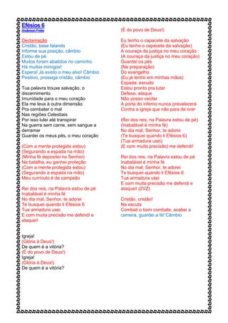 Efésios 6
AndersonFreire
Declamação
Cristão, base falando
Informe sua posição, câmbio
Estou de pé
Muitos foram abatidos no caminho
Há muitos inimigos!
Espera! Já avisto o meu alvo! Câmbio
Positivo, prossiga cristão, câmbio
Tua palavra trouxe salvação, o
discernimento
Imunidade para o meu coração
Ela me leva à outra dimensão
Pra combater o mal
Nas regiões Celestiais
Por isso lutei até transpirar
Na guerra sem carne, sem sangue a
derramar
Guardei os meus pés, o meu coração
(Com a mente protegida estou)
(Segurando a espada na mão)
(Minha fé depositei no Senhor)
Na batalha, eu ganhei proteção
(Com a mente protegida estou)
(Segurando a espada na mão)
Meu currículo é de campeão
Rei dos reis, na Palavra estou de pé
Inabalável é minha fé
No dia mal, Senhor, te adorei
Te busquei quando li Efésios 6
Tua armadura usei
E com muita precisão me defendi e
ataquei!
Igreja!
(Glória à Deus!)
De quem é a vitória?
(É do povo de Deus!)
Igreja!
(Glória à Deus!)
De quem é a vitória?
(É do povo de Deus!)
Eu tenho o capacete da salvação
(Eu tenho o capacete da salvação)
A couraça da justiça no meu coração
(A couraça da justiça no meu coração)
Guardei os pés
(Na preparação)
Do evangelho
(Eu já tenho em minhas mãos)
Espada, escudo
Estou pronto pra lutar
Defesa, ataque
Não posso vacilar
A porta do inferno nunca prevalecerá
Contra a igreja que não para de orar
(Rei dos reis, na Palavra estou de pé)
(Inabalável é minha fé)
No dia mal, Senhor, te adorei
(Te busquei quando li Efésios 6)
(Tua armadura usei)
(E com muita precisão) me defendi!
Rei dos reis, na Palavra estou de pé
Inabalável é minha fé
No dia mal, Senhor, te adorei
Te busquei quando li Efésios 6
Tua armadura usei
E com muita precisão me defendi e
ataquei! (2VZ)
Cristão, cristão!
Na escuta
Combati o bom combate, acabei a
carreira, guardei a fé! Câmbio
 