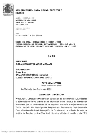 AUD.NACIONAL SALA PENAL SECCION 1
MADRID
AUTO: 00057/2022
AUDIENCIA NACIONAL
SALA DE LO PENAL
SECCIÓN 001
Teléfono: 917096571
Fax: 917096577
20201
N.I.G.: 28079 27 2 2020 0000564
ROLLO DE SALA: EXTRADICION 0000037 /2020
PROCEDIMIENTO DE ORIGEN: EXTRADICION 0000017 /2020
ÓRGANO DE ORIGEN: JUZGADO CENTRAL INSTRUCCION nº: 005
A U T O
PRESIDENTE
D. FRANCISCO JAVIER VIEIRA MORANTE
MAGISTRADOS
Ilmos. Sres.
Dª MARIA RIERA OCARIZ (ponente)
D. JESÚS EDUARDO GUTIERREZ GÓMEZ
AUTO NUM. 57/2022
(auto de extradición num. 3/2022)
En Madrid a 1 de febrero de 2022.
ANTECEDENTES DE HECHO
PRIMERO: El Consejo de Ministros en su reunión de 3 de marzo de 2020 acordó
la continuación en vía judicial de la ampliación de la solicitud de extradición
formulada por las autoridades de la República de Perú a requerimiento del
Tercer Juzgado de Investigación Preparatoria Permanente Supraprovincial
Especializado en Delito de Corrupción de Funcionarios de la Corte Superior de
Justicia de Tumbes contra César José Hinostroza Pariachi, nacido el día 28-9-
Código Seguro de Verificación E04799402-MI:vaf4-MZdW-BZ7H-dDDT-H Puede verificar este documento en https://www.administraciondejusticia.gob.es
Firmado por: ADORACION M. RIERA
OCARIZ
03/02/2022 13:53
Minerva
Firmado por: FCO. JAVIER VIEIRA
MORANTE
03/02/2022 18:11
Minerva
Firmado por: J.EDUARDO GUTIERREZ
GOMEZ
07/02/2022 13:26
Minerva
Firmado por: MARIA ISABEL CALVO
CARRASCO
07/02/2022 13:44
Minerva
 