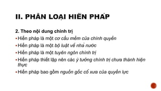 2. Theo nội dung chính trị
Hiến pháp là một cơ cấu mềm của chính quyền
Hiến pháp là một bộ luật về nhà nước
Hiến pháp là một tuyên ngôn chính trị
Hiến pháp thiết lập nên các ý tưởng chính trị chưa thành hiện
thực
Hiến pháp bao gồm nguồn gốc cổ xưa của quyền lực
 