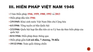  5 bản Hiến pháp 1946, 1959, 1980, 1992 và 2013
 Hiến pháp đầu tiên 1946:
 2/9/1945: Khai sinh nước Việt Nam Dân chủ Cộng hòa
 6/1/1946: Tổng tuyển cử bầu Quốc hội
 2/3/1946: Quốc hội họp lần đầu tiên cử ra Uỷ ban dự thảo hiến pháp của
quốc hội
 8/11/1946: Hiến pháp được thông qua
 Hiến pháp gồm Lời nói đầu, 7 chương, 70 điều
 19/12/1946: Toàn quốc kháng chiến
 
